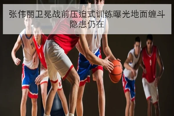 张伟丽卫冕战前压迫式训练曝光地面缠斗隐患仍在