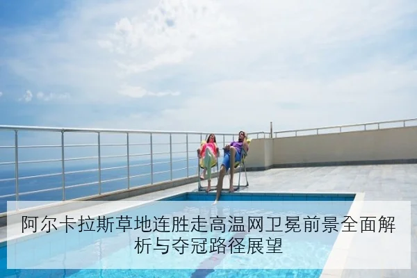 阿尔卡拉斯草地连胜走高温网卫冕前景全面解析与夺冠路径展望