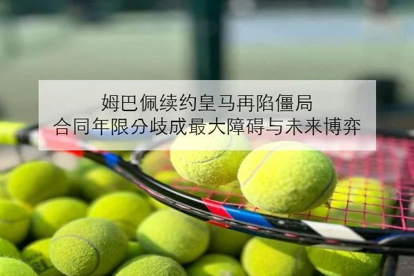 姆巴佩续约皇马再陷僵局 合同年限分歧成最大障碍与未来博弈